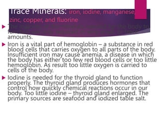 Trace Minerals: iron, iodine, manganese,
zinc, copper, and fluorine
 The majority of the minerals needed for the body to
function are only required in very small, or trace
amounts.
 Iron is a vital part of hemoglobin – a substance in red
blood cells that carries oxygen to all parts of the body.
Insufficient iron may cause anemia, a disease in which
the body has either too few red blood cells or too little
hemoglobin. As result too little oxygen is carried to
cells of the body.
 Iodine is needed for the thyroid gland to function
properly. The thyroid gland produces hormones that
control how quickly chemical reactions occur in our
body. Too little iodine – thyroid gland enlarged. The
primary sources are seafood and iodized table salt.
 