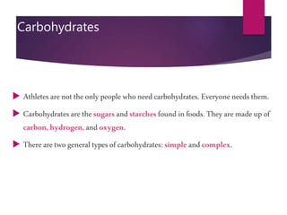 Carbohydrates
 Athletesarenottheonlypeoplewho needcarbohydrates. Everyoneneedsthem.
 Carbohydrates arethesugarsandstarchesfound infoods. Theyaremadeupof
carbon,hydrogen,andoxygen.
 Therearetwogeneraltypesof carbohydrates: simpleandcomplex.
 