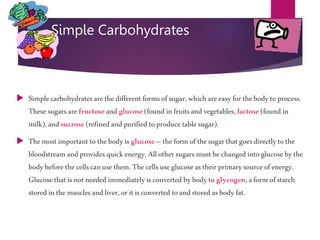 Simple Carbohydrates
 Simplecarbohydratesarethedifferentformsofsugar,whichareeasyforthebodyto process.
Thesesugarsarefructoseandglucose(foundinfruitsandvegetables, lactose (foundin
milk),andsucrose(refinedandpurifiedto produce tablesugar).
 Themost important tothebodyis glucose–theformofthesugarthatgoesdirectlytothe
bloodstream andprovides quickenergy.Allother sugarsmustbechangedintoglucosebythe
bodybeforethe cellscanuse them.Thecellsuseglucoseastheirprimarysource ofenergy.
Glucosethatisnot needed immediatelyisconverted bybodyto glycogen,aformofstarch
stored inthemusclesandliver,oritisconverted toandstored asbody fat.
 