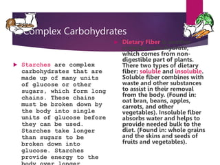 Complex Carbohydrates
 Starches are complex
carbohydrates that are
made up of many units
of glucose or other
sugars, which form long
chains. These chains
must be broken down by
the body into single
units of glucose before
they can be used.
Starches take longer
than sugars to be
broken down into
glucose. Starches
provide energy to the
 Dietary Fiber is another
complex carbohydrate,
which comes from non-
digestible part of plants.
There two types of dietary
fiber: soluble and insoluble.
Soluble fiber combines with
waste and other substances
to assist in their removal
from the body. (Found in:
oat bran, beans, apples,
carrots, and other
vegetables). Insoluble fiber
absorbs water and helps to
provide needed bulk to the
diet. (Found in: whole grains
and the skins and seeds of
fruits and vegetables).
 