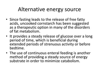 Alternative energy source
• Since fasting leads to the release of free fatty
acids, uncooked cornstarch has been suggested
as a therapeutic option in many of the disorders
of fat metabolism.
• It provides a steady release of glucose over a long
period of time, which is beneficial during
extended periods of strenuous activity or before
bedtime.
• The use of continuous enteral feeding is another
method of providing a steady source of energy
substrate in order to minimize catabolism.
 