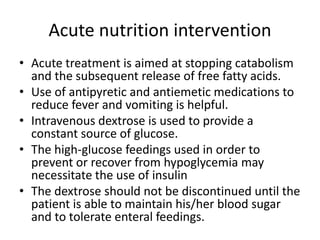 Acute nutrition intervention
• Acute treatment is aimed at stopping catabolism
and the subsequent release of free fatty acids.
• Use of antipyretic and antiemetic medications to
reduce fever and vomiting is helpful.
• Intravenous dextrose is used to provide a
constant source of glucose.
• The high-glucose feedings used in order to
prevent or recover from hypoglycemia may
necessitate the use of insulin
• The dextrose should not be discontinued until the
patient is able to maintain his/her blood sugar
and to tolerate enteral feedings.
 