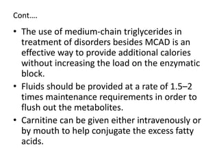 Cont….
• The use of medium-chain triglycerides in
treatment of disorders besides MCAD is an
effective way to provide additional calories
without increasing the load on the enzymatic
block.
• Fluids should be provided at a rate of 1.5–2
times maintenance requirements in order to
flush out the metabolites.
• Carnitine can be given either intravenously or
by mouth to help conjugate the excess fatty
acids.
 