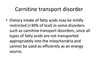 Carnitine transport disorder
• Dietary intake of fatty acids may be mildly
restricted (<30% of kcal) in some disorders
such as carnitine transport disorders, since all
types of fatty acids are not transported
appropriately into the mitochondria and
cannot be used as efficiently as an energy
source.
 