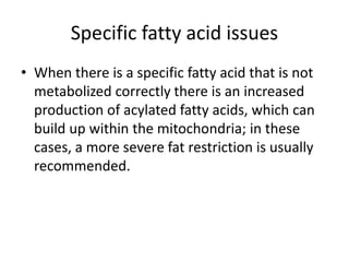 Specific fatty acid issues
• When there is a specific fatty acid that is not
metabolized correctly there is an increased
production of acylated fatty acids, which can
build up within the mitochondria; in these
cases, a more severe fat restriction is usually
recommended.
 