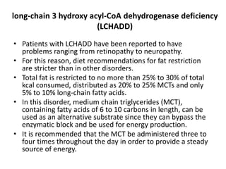 long-chain 3 hydroxy acyl-CoA dehydrogenase deficiency
(LCHADD)
• Patients with LCHADD have been reported to have
problems ranging from retinopathy to neuropathy.
• For this reason, diet recommendations for fat restriction
are stricter than in other disorders.
• Total fat is restricted to no more than 25% to 30% of total
kcal consumed, distributed as 20% to 25% MCTs and only
5% to 10% long-chain fatty acids.
• In this disorder, medium chain triglycerides (MCT),
containing fatty acids of 6 to 10 carbons in length, can be
used as an alternative substrate since they can bypass the
enzymatic block and be used for energy production.
• It is recommended that the MCT be administered three to
four times throughout the day in order to provide a steady
source of energy.
 
