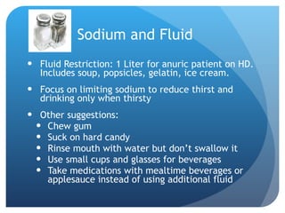 Sodium and Fluid Fluid Restriction: 1 Liter for anuric patient on HD.  Includes soup, popsicles, gelatin, ice cream. Focus on limiting sodium to reduce thirst and drinking only when thirsty Other suggestions:  Chew gum Suck on hard candy Rinse mouth with water but don’t swallow it Use small cups and glasses for beverages Take medications with mealtime beverages or applesauce instead of using additional fluid 