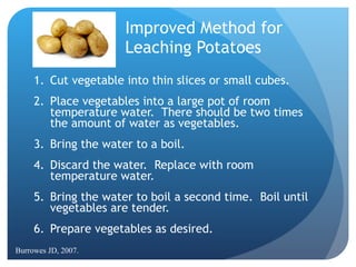 Improved Method for  Leaching Potatoes Cut vegetable into thin slices or small cubes. Place vegetables into a large pot of room temperature water.  There should be two times the amount of water as vegetables. Bring the water to a boil. Discard the water.  Replace with room temperature water. Bring the water to boil a second time.  Boil until vegetables are tender. Prepare vegetables as desired. Burrowes JD, 2007. 