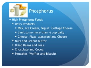 Phosphorus High Phosphorus Foods Dairy Products Milk, Ice Cream, Yogurt, Cottage Cheese Limit to no more than ½ cup daily Cheese, Pizza, Macaroni and Cheese Nuts and Peanut Butter Dried Beans and Peas Chocolate and Cocoa  Pancakes, Waffles and Biscuits 