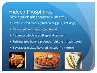 Hidden Phosphorus Some products using phosphorus additives: Restructured meats (chicken nuggets, hot dogs) Processed and spreadable cheeses Instant products (puddings and sauces) Refrigerated bakery products (biscuits, snack cakes) Beverages (colas, flavored waters, fruit drinks) 