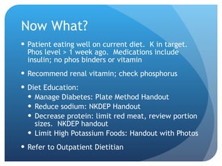 Now What? Patient eating well on current diet.  K in target.  Phos level > 1 week ago.  Medications include insulin; no phos binders or vitamin Recommend renal vitamin; check phosphorus Diet Education: Manage Diabetes: Plate Method Handout Reduce sodium: NKDEP Handout Decrease protein: limit red meat, review portion sizes.  NKDEP handout Limit High Potassium Foods: Handout with Photos Refer to Outpatient Dietitian 
