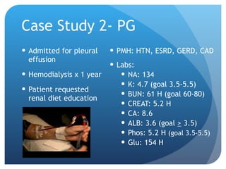 Case Study 2- PG Admitted for pleural effusion Hemodialysis x 1 year Patient requested renal diet education PMH: HTN, ESRD, GERD, CAD Labs:  NA: 134 K: 4.7 (goal 3.5-5.5) BUN: 61 H (goal 60-80) CREAT: 5.2 H CA: 8.6 ALB: 3.6 (goal  >  3.5) Phos: 5.2 H  (goal 3.5-5.5) Glu: 154 H 