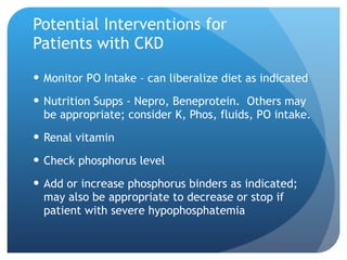 Potential Interventions for  Patients with CKD Monitor PO Intake – can liberalize diet as indicated Nutrition Supps - Nepro, Beneprotein.  Others may be appropriate; consider K, Phos, fluids, PO intake. Renal vitamin Check phosphorus level Add or increase phosphorus binders as indicated; may also be appropriate to decrease or stop if patient with severe hypophosphatemia 