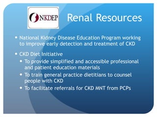 Renal Resources National Kidney Disease Education Program working to improve early detection and treatment of CKD CKD Diet Initiative To provide simplified and accessible professional and patient education materials To train general practice dietitians to counsel people with CKD To facilitate referrals for CKD MNT from PCPs 
