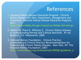 References 1. National Kidney Disease Education Program.  Chronic Kidney Disease and Diet: Assessment, Management and Treatment.   National Kidney Disease Education Program; 2011.  http://www.nkdep.nih.gov/resources/nkdep-ckd-amt-guide-508.pdf 2. Rolfes SR, Pinna K, Whitney E.  Chronic Kidney Disease.  In Understanding Normal and Clinical Nutrition.  8 th  ed.  Belmont, CA: Wadsworth; 2009. 3. National Kidney Foundation.  Clinical Practice Guidelines and Clinical Practice Recommendations for Diabetes and Chronic Kidney Disease.  New York, NY: The National Kidney Foundation; 2007.  http://www.kidney.org/professionals/KDOQI/guideline_diabetes/guide5.htm 