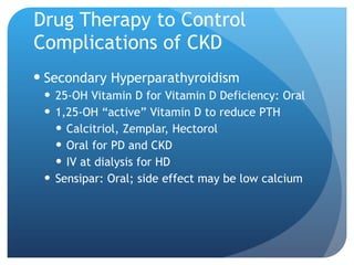 Drug Therapy to Control Complications of CKD Secondary Hyperparathyroidism 25-OH Vitamin D for Vitamin D Deficiency: Oral 1,25-OH “active” Vitamin D to reduce PTH Calcitriol, Zemplar, Hectorol Oral for PD and CKD IV at dialysis for HD Sensipar: Oral; side effect may be low calcium 
