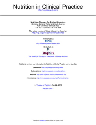 http://ncp.sagepub.com/
Nutrition in Clinical Practice
http://ncp.sagepub.com/content/25/2/122
The online version of this article can be found at:
DOI: 10.1177/0884533610361606
2010 25: 122Nutr Clin Pract
Christina Scribner Reiter and Leah Graves
Nutrition Therapy for Eating Disorders
Published by:
http://www.sagepublications.com
On behalf of:
The American Society for Parenteral & Enteral Nutrition
can be found at:Nutrition in Clinical PracticeAdditional services and information for
http://ncp.sagepub.com/cgi/alertsEmail Alerts:
http://ncp.sagepub.com/subscriptionsSubscriptions:
http://www.sagepub.com/journalsReprints.navReprints:
http://www.sagepub.com/journalsPermissions.navPermissions:
What is This?
- Apr 22, 2010Version of Record>>
at Aston University - FAST on August 22, 2014ncp.sagepub.comDownloaded from at Aston University - FAST on August 22, 2014ncp.sagepub.comDownloaded from at Aston University - FAST on August 22, 2014ncp.sagepub.comDownloaded from
 