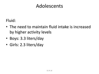 Adolescents
Fluid:
• The need to maintain fluid intake is increased
by higher activity levels
• Boys: 3.3 liters/day
• Gir...