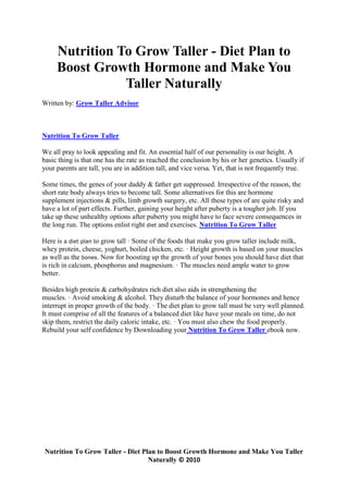 Nutrition To Grow Taller - Diet Plan to
     Boost Growth Hormone and Make You
                Taller Naturally
Written by: Grow Taller Advisor



Nutrition To Grow Taller

We all pray to look appealing and fit. An essential half of our personality is our height. A
basic thing is that one has the rate as reached the conclusion by his or her genetics. Usually if
your parents are tall, you are in addition tall, and vice versa. Yet, that is not frequently true.

Some times, the genes of your daddy & father get suppressed. Irrespective of the reason, the
short rate body always tries to become tall. Some alternatives for this are hormone
supplement injections & pills, limb growth surgery, etc. All these types of are quite risky and
have a lot of part effects. Further, gaining your height after puberty is a tougher job. If you
take up these unhealthy options after puberty you might have to face severe consequences in
the long run. The options enlist right diet and exercises. Nutrition To Grow Taller

Here is a diet plan to grow tall · Some of the foods that make you grow taller include milk,
whey protein, cheese, yoghurt, boiled chicken, etc. · Height growth is based on your muscles
as well as the bones. Now for boosting up the growth of your bones you should have diet that
is rich in calcium, phosphorus and magnesium. · The muscles need ample water to grow
better.

Besides high protein & carbohydrates rich diet also aids in strengthening the
muscles. · Avoid smoking & alcohol. They disturb the balance of your hormones and hence
interrupt in proper growth of the body. · The diet plan to grow tall must be very well planned.
It must comprise of all the features of a balanced diet like have your meals on time, do not
skip them, restrict the daily caloric intake, etc. · You must also chew the food properly.
Rebuild your self confidence by Downloading your Nutrition To Grow Taller ebook now.




 Nutrition To Grow Taller - Diet Plan to Boost Growth Hormone and Make You Taller
                                   Naturally © 2010
 