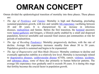 OMRAN CONCEPT
Omran divided the epidemiological transition of mortality into three phases. These phases
are:
• The Age of Pestilence and Famine: Mortality is high and fluctuating, precluding
sustained population growth, with low and variable life expectancy vacillating between
20 and 40 years. It is characterized by an increase in infectious
diseases, malnutrition and famine. Before the first transition, the hominid ancestors
were hunter-gatherers and foragers, a lifestyle partly enabled by a small and dispersed
population, however unreliable and seasonal food sources put communities at risk for
periods of malnutrition.
• The Age of Receding Pandemics: Mortality progressively declines, with the rate of
decline. Average life expectancy increases steadily from about 30 to 50 years.
Population growth is sustained and begins to be exponential.
• The Age of Degenerative and Man-Made Diseases: Mortality continues to decline and
eventually approaches stability at a relatively low level. Mortality is increasingly related
to degenerative diseases, cardiovascular disease (CVD), cancer, violence, accidents,
and substance abuse, some of these due primarily to human behavior patterns. The
average life expectancy rises gradually until it exceeds 50 years. It is during this stage
that fertility becomes the crucial factor in population growth.
 