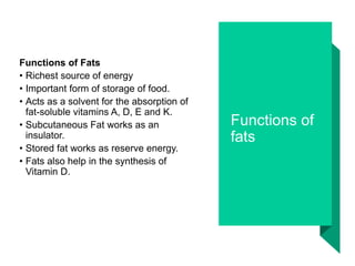 Functions of
fats
Functions of Fats
• Richest source of energy
• Important form of storage of food.
• Acts as a solvent for the absorption of
fat-soluble vitamins A, D, E and K.
• Subcutaneous Fat works as an
insulator.
• Stored fat works as reserve energy.
• Fats also help in the synthesis of
Vitamin D.
 