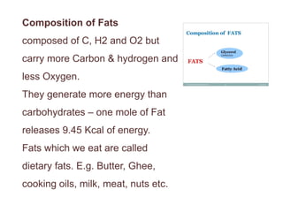 Composition of Fats
composed of C, H2 and O2 but
carry more Carbon & hydrogen and
less Oxygen.
They generate more energy than
carbohydrates – one mole of Fat
releases 9.45 Kcal of energy.
Fats which we eat are called
dietary fats. E.g. Butter, Ghee,
cooking oils, milk, meat, nuts etc.
 