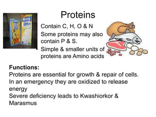 Proteins
• Contain C, H, O & N
• Some proteins may also
contain P & S.
• Simple & smaller units of
proteins are Amino acids
Functions:
Proteins are essential for growth & repair of cells.
In an emergency they are oxidized to release
energy
Severe deficiency leads to Kwashiorkor &
Marasmus
 