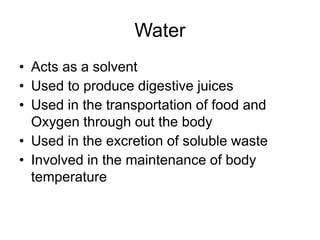 Water
• Acts as a solvent
• Used to produce digestive juices
• Used in the transportation of food and
Oxygen through out the body
• Used in the excretion of soluble waste
• Involved in the maintenance of body
temperature
 