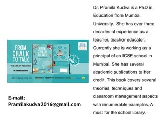 Dr. Pramila Kudva is a PhD in
Education from Mumbai
University. She has over three
decades of experience as a
teacher, teacher educator.
Currently she is working as a
principal of an ICSE school in
Mumbai. She has several
academic publications to her
credit. This book covers several
theories, techniques and
classroom management aspects
with innumerable examples. A
must for the school library.
E-mail:
Pramilakudva2016@gmail.com
 