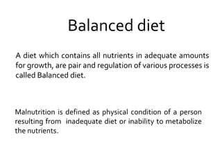 Balanced diet
A diet which contains all nutrients in adequate amounts
for growth, are pair and regulation of various processes is
called Balanced diet.
Malnutrition is defined as physical condition of a person
resulting from inadequate diet or inability to metabolize
the nutrients.
 