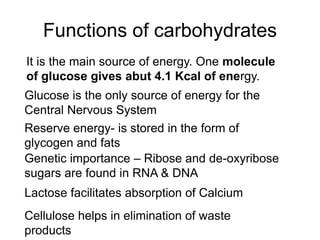Functions of carbohydrates
It is the main source of energy. One molecule
of glucose gives abut 4.1 Kcal of energy.
Reserve energy- is stored in the form of
glycogen and fats
Genetic importance – Ribose and de-oxyribose
sugars are found in RNA & DNA
Lactose facilitates absorption of Calcium
Cellulose helps in elimination of waste
products
Glucose is the only source of energy for the
Central Nervous System
 
