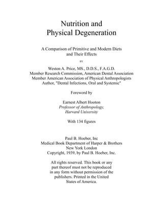 Nutrition and
Physical Degeneration
A Comparison of Primitive and Modern Diets
and Their Effects
BY
Weston A. Price, MS., D.D.S., F.A.G.D.
Member Research Commission, American Dental Association
Member American Association of Physical Anthropologists
Author, "Dental Infections, Oral and Systemic"
Foreword by
Earnest Albert Hooton
Professor of Anthropology,
Harvard University
With 134 figures
Paul B. Hoeber, Inc
Medical Book Department of Harper & Brothers
New York London
Copyright, 1939, by Paul B. Hoeber, Inc.
All rights reserved. This book or any
part thereof must not be reproduced
in any form without permission of the
publishers. Printed in the United
States of America.
 