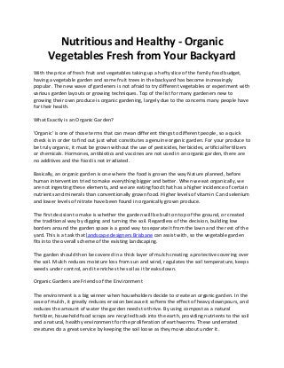 Nutritious and Healthy - Organic
Vegetables Fresh from Your Backyard
With the price of fresh fruit and vegetables taking up a hefty slice of the family food budget,
having a vegetable garden and some fruit trees in the backyard has become increasingly
popular. The new wave of gardeners is not afraid to try different vegetables or experiment with
various garden layouts or growing techniques. Top of the list for many gardeners new to
growing their own produce is organic gardening, largely due to the concerns many people have
for their health.
What Exactly is an Organic Garden?
'Organic' is one of those terms that can mean different things to different people, so a quick
check is in order to find out just what constitutes a genuine organic garden. For your produce to
be truly organic, it must be grown without the use of pesticides, herbicides, artificial fertilizers
or chemicals. Hormones, antibiotics and vaccines are not used in an organic garden, there are
no additives and the food is not irradiated.
Basically, an organic garden is one where the food is grown the way Nature planned, before
human intervention tried to make everything bigger and better. When we eat organically, we
are not ingesting these elements, and we are eating food that has a higher incidence of certain
nutrients and minerals than conventionally grown food. Higher levels of vitamin C and selenium
and lower levels of nitrate have been found in organically grown produce.
The first decision to make is whether the garden will be built on top of the ground, or created
the traditional way by digging and turning the soil. Regardless of the decision, building low
borders around the garden space is a good way to separate it from the lawn and the rest of the
yard. This is a task that landscape designers Brisbane can assist with, so the vegetable garden
fits into the overall scheme of the existing landscaping.
The garden should then be covered in a thick layer of mulch creating a protective covering over
the soil. Mulch reduces moisture loss from sun and wind, regulates the soil temperature, keeps
weeds under control, and it enriches the soil as it breaks down.
Organic Gardens are Friends of the Environment
The environment is a big winner when householders decide to create an organic garden. In the
case of mulch, it greatly reduces erosion because it softens the effect of heavy downpours, and
reduces the amount of water the garden needs to thrive. By using compost as a natural
fertilizer, household food scraps are recycled back into the earth, providing nutrients to the soil
and a natural, healthy environment for the proliferation of earthworms. These underrated
creatures do a great service by keeping the soil loose as they move about under it.
 