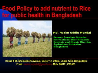Former Associate Scientist,
International Rice Research
Institute and Deputy Director,
Agriculture Extension,
Bangladesh
Food Policy to add nutrient to Rice
for public health in Bangladesh
House # 25, Shamakdom Avenue, Sector 12, Uttara, Dhaka 1230, Bangladesh,
Email: nazim.mondal@gmail.com. Mob: 8801715309568
Md. Nazim Uddin Mondal
 