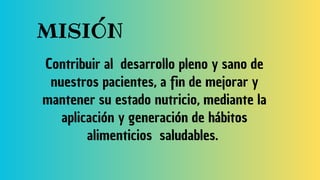 MISIÓN
Contribuir al desarrollo pleno y sano de
nuestros pacientes, a fin de mejorar y
mantener su estado nutricio, mediante la
aplicación y generación de hábitos
alimenticios saludables.
 