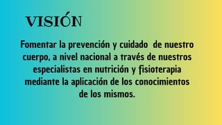 VISIÓN
Fomentar la prevención y cuidado de nuestro
cuerpo, a nivel nacional a través de nuestros
especialistas en nutrición y fisioterapia
mediante la aplicación de los conocimientos
de los mismos.
 