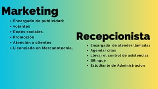 Marketing
Encargado de publicidad:
volantes
Redes sociales.
Promoción
Atención a clientes
Licenciado en Mercadotecnia,
Recepcionista
Encargada de atender llamadas
Agendar citas
Llevar el control de asistencias
Bilingue
Estudiante de Administracion
 