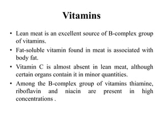Vitamins
• Lean meat is an excellent source of B-complex group
of vitamins.
• Fat-soluble vitamin found in meat is associated with
body fat.
• Vitamin C is almost absent in lean meat, although
certain organs contain it in minor quantities.
• Among the B-complex group of vitamins thiamine,
riboflavin and niacin are present in high
concentrations .
 