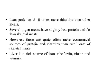 • Lean pork has 5-10 times more thiamine than other
meats.
• Several organ meats have slightly less protein and fat
than skeletal meats.
• However, these are quite often more economical
sources of protein and vitamins than retail cuts of
skeletal meats.
• Liver is a rich source of iron, riboflavin, niacin and
vitamin.
 