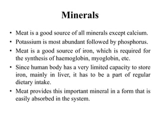 Minerals
• Meat is a good source of all minerals except calcium.
• Potassium is most abundant followed by phosphorus.
• Meat is a good source of iron, which is required for
the synthesis of haemoglobin, myoglobin, etc.
• Since human body has a very limited capacity to store
iron, mainly in liver, it has to be a part of regular
dietary intake.
• Meat provides this important mineral in a form that is
easily absorbed in the system.
 