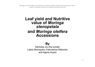 1 
Moringa and other highly nutritious plant resources: Strategies, standards and markets for a better 
impact on nutrition in Africa. Accra, Ghana, November 16-18, 2006 
Leaf yield and Nutritive 
value of Moringa 
stenopetala 
and Moringa oleifera 
Accessions 
By 
Dechasa Jiru Kai sonder 
Lalisa Alemayehu,Yalemtshay Mekonen 
and Agena Anjulo 
 