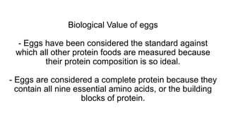 Biological Value of eggs
- Eggs have been considered the standard against
which all other protein foods are measured because
their protein composition is so ideal.
- Eggs are considered a complete protein because they
contain all nine essential amino acids, or the building
blocks of protein.
 