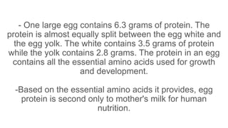 - One large egg contains 6.3 grams of protein. The
protein is almost equally split between the egg white and
the egg yolk. The white contains 3.5 grams of protein
while the yolk contains 2.8 grams. The protein in an egg
contains all the essential amino acids used for growth
and development.
-Based on the essential amino acids it provides, egg
protein is second only to mother's milk for human
nutrition.
 