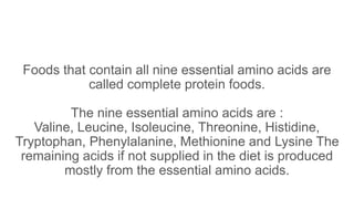 Foods that contain all nine essential amino acids are
called complete protein foods.
The nine essential amino acids are :
Valine, Leucine, Isoleucine, Threonine, Histidine,
Tryptophan, Phenylalanine, Methionine and Lysine The
remaining acids if not supplied in the diet is produced
mostly from the essential amino acids.
 