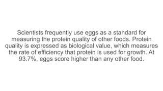 Scientists frequently use eggs as a standard for
measuring the protein quality of other foods. Protein
quality is expressed as biological value, which measures
the rate of efficiency that protein is used for growth. At
93.7%, eggs score higher than any other food.
 