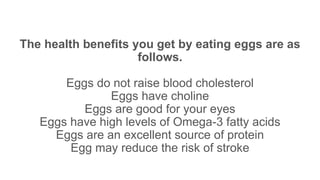 The health benefits you get by eating eggs are as
follows.
Eggs do not raise blood cholesterol
Eggs have choline
Eggs are good for your eyes
Eggs have high levels of Omega-3 fatty acids
Eggs are an excellent source of protein
Egg may reduce the risk of stroke
 