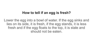 How to tell if an egg is fresh?
Lower the egg into a bowl of water. If the egg sinks and
lies on its side, it is fresh, if the egg stands, it is less
fresh and if the egg floats to the top, it is stale and
should not be eaten.
 