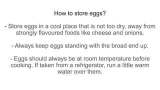 How to store eggs?
- Store eggs in a cool place that is not too dry, away from
strongly flavoured foods like cheese and onions.
- Always keep eggs standing with the broad end up.
- Eggs should always be at room temperature before
cooking. If taken from a refrigerator, run a little warm
water over them.
 