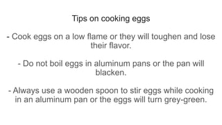 Tips on cooking eggs
- Cook eggs on a low flame or they will toughen and lose
their flavor.
- Do not boil eggs in aluminum pans or the pan will
blacken.
- Always use a wooden spoon to stir eggs while cooking
in an aluminum pan or the eggs will turn grey-green.
 