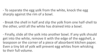 - To separate the egg yolk from the white, knock the egg
sharply against the rim of a bowl.
- Break the shell in half and slip the yolk from one half-shell to
the other, until all the white has drained into a bowl.
- Finally, slide all the yolk into another bowl. If any yolk should
get into the white, remove it with the edge of the eggshell, a
teaspoon or the corner of a piece of absorbent kitchen paper.
Even a tiny bit of yolk will prevent egg whites from whisking
to their full volume.
 
